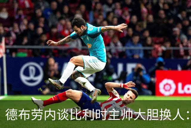 德布劳内谈比利时主帅大胆换人：你不得不服，事实证明他是对的