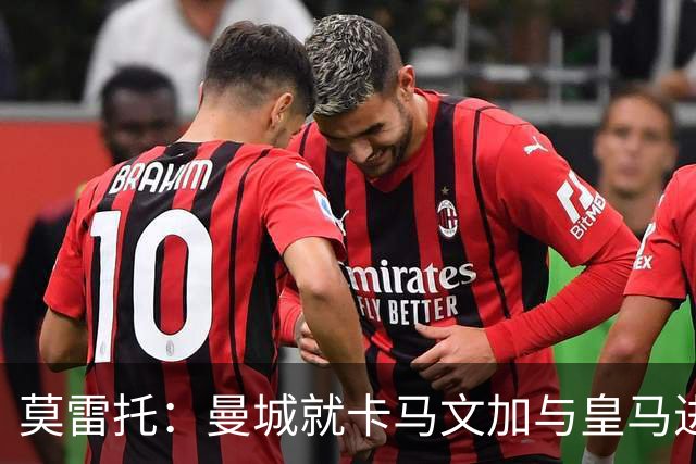 莫雷托：曼城就卡马文加与皇马进行了直接接触！穆帅不介意他离开