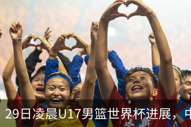 29日凌晨U17男篮世界杯进展，中国男篮跌至第三，亚洲代表遭遇三连败